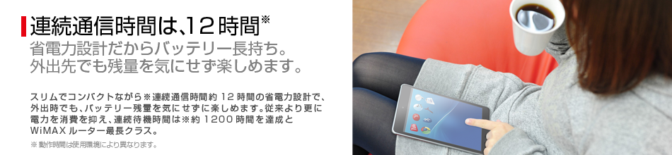 連続待機時間約1,200時間 省電力設計だからバッテリー長持ち。外出先でも残量を気にせず楽しめます。