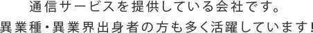 通信サービスを提供している会社です。異業種・異業界出身者の方も多く活躍しています！